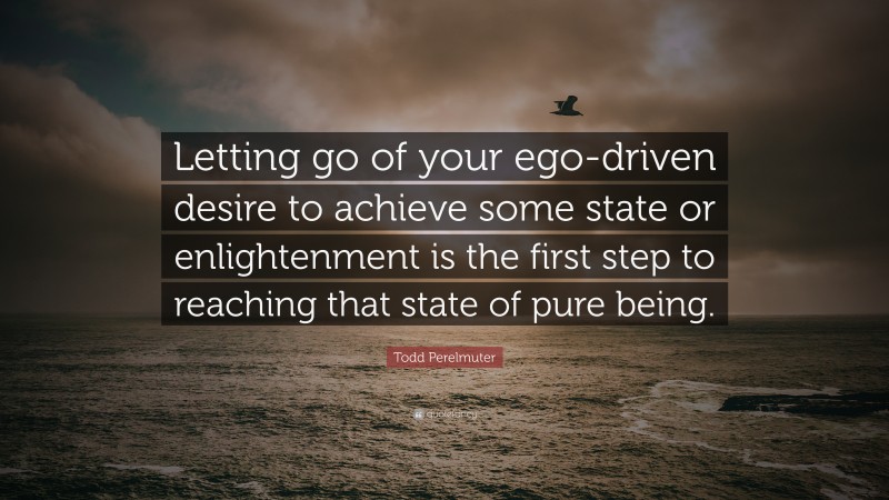 Todd Perelmuter Quote: “Letting go of your ego-driven desire to achieve some state or enlightenment is the first step to reaching that state of pure being.”