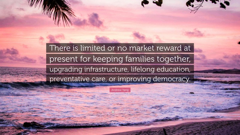 Andrew Yang Quote: “There is limited or no market reward at present for keeping families together, upgrading infrastructure, lifelong education, preventative care, or improving democracy.”