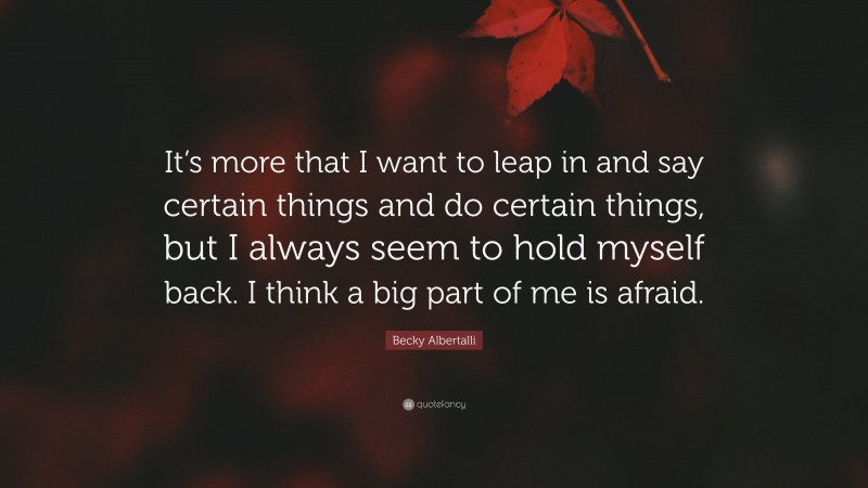 Becky Albertalli Quote: “It’s more that I want to leap in and say certain things and do certain things, but I always seem to hold myself back. I think a big part of me is afraid.”