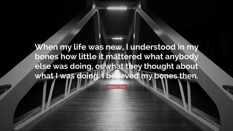 Ashley C. Ford Quote: “When my life was new, I understood in my bones how little it mattered what anybody else was doing, or what they thought about what I was doing. I believed my bones then.”