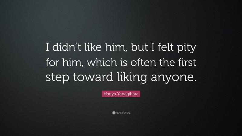 Hanya Yanagihara Quote: “I didn’t like him, but I felt pity for him, which is often the first step toward liking anyone.”