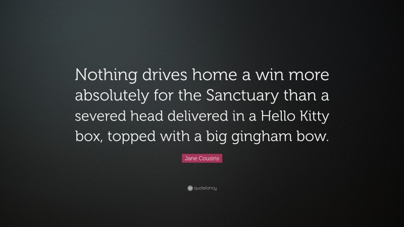 Jane Cousins Quote: “Nothing drives home a win more absolutely for the Sanctuary than a severed head delivered in a Hello Kitty box, topped with a big gingham bow.”