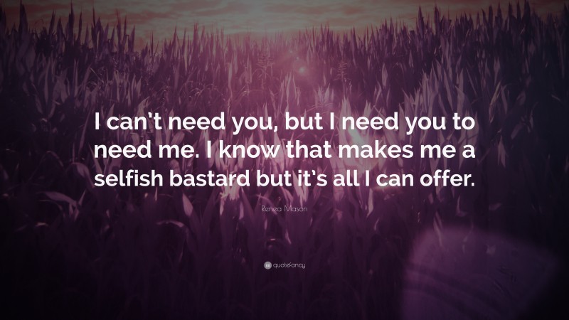 Renea Mason Quote: “I can’t need you, but I need you to need me. I know that makes me a selfish bastard but it’s all I can offer.”