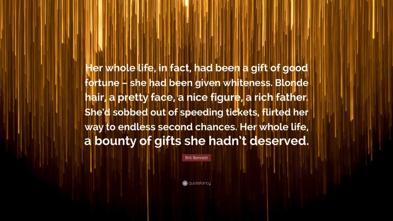 Brit Bennett Quote: “Her whole life, in fact, had been a gift of good fortune – she had been given whiteness. Blonde hair, a pretty face, a nice figure, a rich father. She’d sobbed out of speeding tickets, flirted her way to endless second chances. Her whole life, a bounty of gifts she hadn’t deserved.”