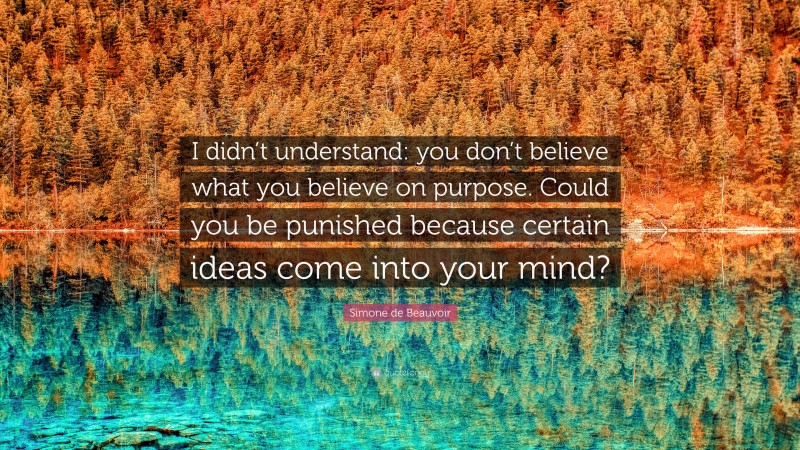 Simone de Beauvoir Quote: “I didn’t understand: you don’t believe what you believe on purpose. Could you be punished because certain ideas come into your mind?”