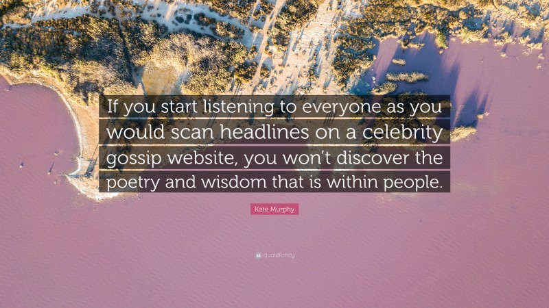Kate Murphy Quote: “If you start listening to everyone as you would scan headlines on a celebrity gossip website, you won’t discover the poetry and wisdom that is within people.”