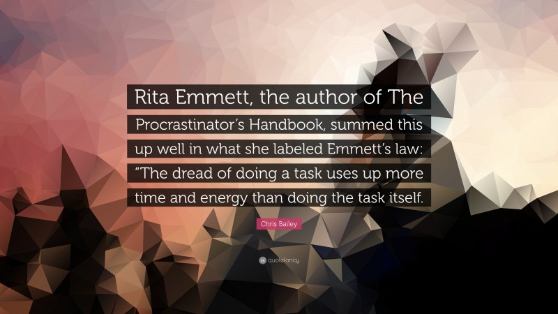 Chris Bailey Quote: “Rita Emmett, the author of The Procrastinator’s Handbook, summed this up well in what she labeled Emmett’s law: “The dread of doing a task uses up more time and energy than doing the task itself.”