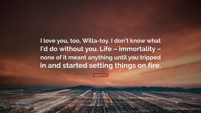 Jaymin Eve Quote: “I love you, too, Willa-toy. I don’t know what I’d do without you. Life – immortality – none of it meant anything until you tripped in and started setting things on fire.”