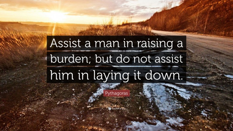 Pythagoras Quote: “Assist a man in raising a burden; but do not assist him in laying it down.”