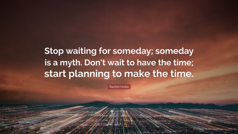 Rachel Hollis Quote: “Stop waiting for someday; someday is a myth. Don’t wait to have the time; start planning to make the time.”
