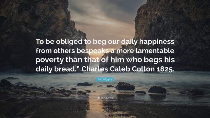 Karl Wiggins Quote: “To be obliged to beg our daily happiness from others bespeaks a more lamentable poverty than that of him who begs his daily bread.” Charles Caleb Colton 1825.”