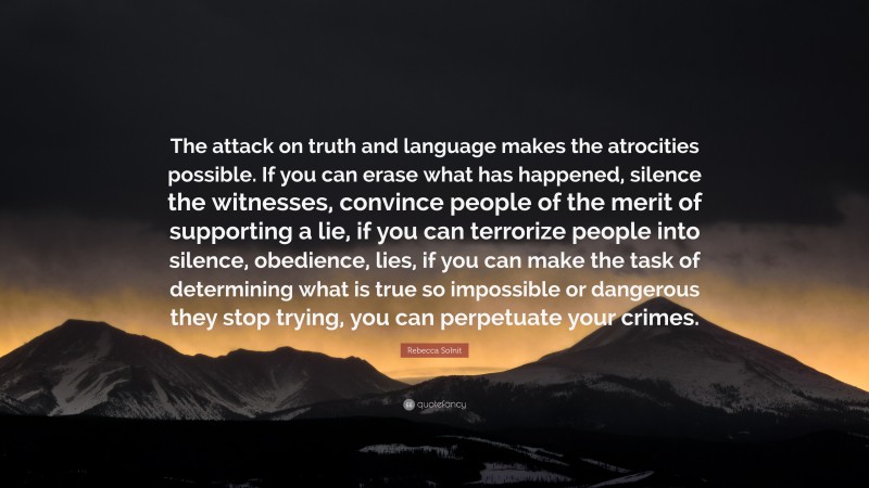 Rebecca Solnit Quote: “The attack on truth and language makes the atrocities possible. If you can erase what has happened, silence the witnesses, convince people of the merit of supporting a lie, if you can terrorize people into silence, obedience, lies, if you can make the task of determining what is true so impossible or dangerous they stop trying, you can perpetuate your crimes.”