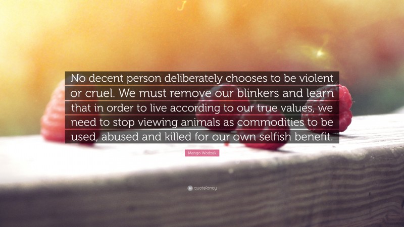 Mango Wodzak Quote: “No decent person deliberately chooses to be violent or cruel. We must remove our blinkers and learn that in order to live according to our true values, we need to stop viewing animals as commodities to be used, abused and killed for our own selfish benefit.”