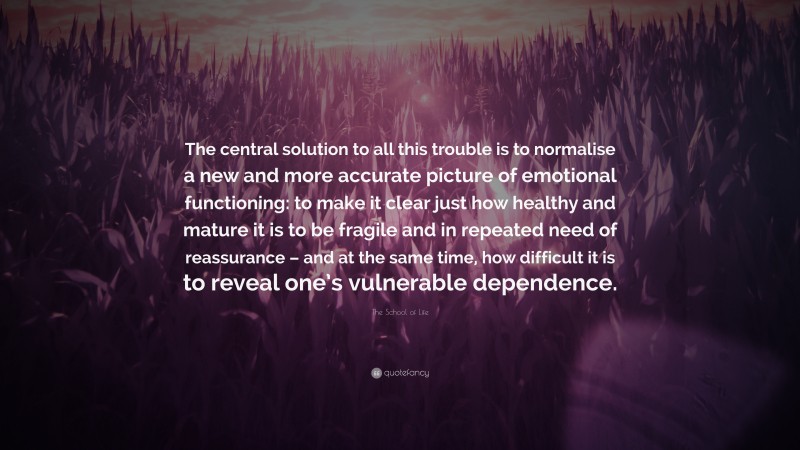 The School of Life Quote: “The central solution to all this trouble is to normalise a new and more accurate picture of emotional functioning: to make it clear just how healthy and mature it is to be fragile and in repeated need of reassurance – and at the same time, how difficult it is to reveal one’s vulnerable dependence.”