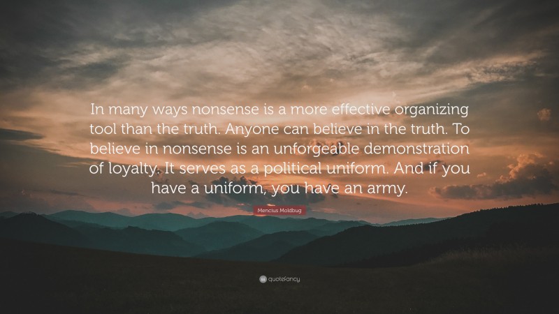 Mencius Moldbug Quote: “In many ways nonsense is a more effective organizing tool than the truth. Anyone can believe in the truth. To believe in nonsense is an unforgeable demonstration of loyalty. It serves as a political uniform. And if you have a uniform, you have an army.”