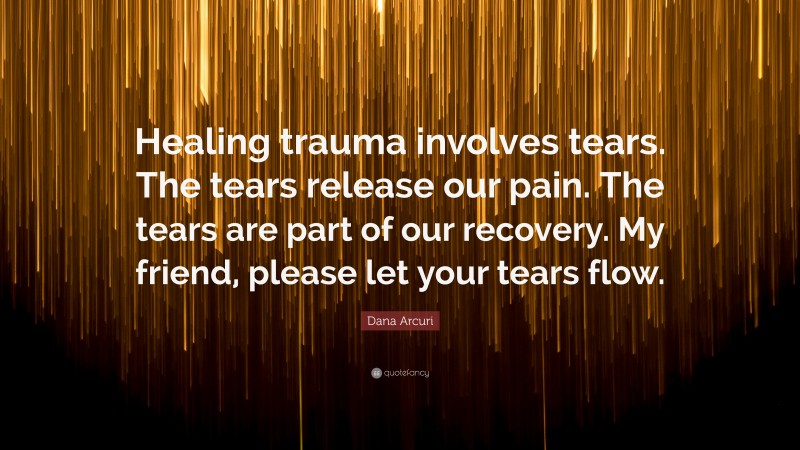 Dana Arcuri Quote: “Healing trauma involves tears. The tears release our pain. The tears are part of our recovery. My friend, please let your tears flow.”