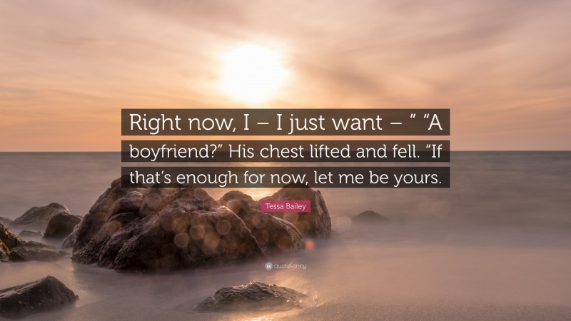 Tessa Bailey Quote: “Right now, I – I just want – ” “A boyfriend?” His chest lifted and fell. “If that’s enough for now, let me be yours.”