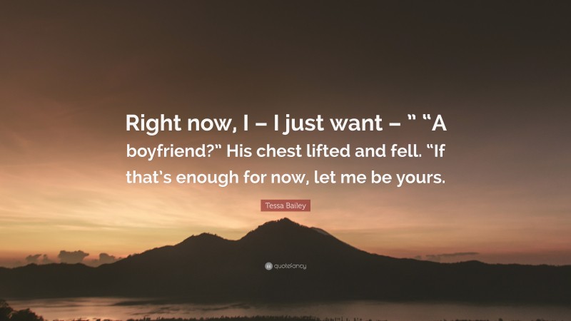 Tessa Bailey Quote: “Right now, I – I just want – ” “A boyfriend?” His chest lifted and fell. “If that’s enough for now, let me be yours.”