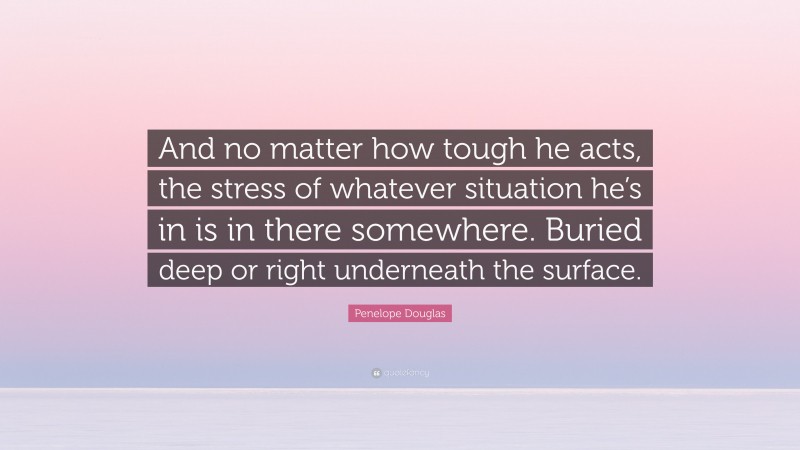 Penelope Douglas Quote: “And no matter how tough he acts, the stress of whatever situation he’s in is in there somewhere. Buried deep or right underneath the surface.”