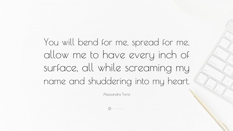 Alessandra Torre Quote: “You will bend for me, spread for me, allow me to have every inch of surface, all while screaming my name and shuddering into my heart.”