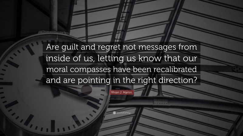 Rhian J. Martin Quote: “Are guilt and regret not messages from inside of us, letting us know that our moral compasses have been recalibrated and are pointing in the right direction?”
