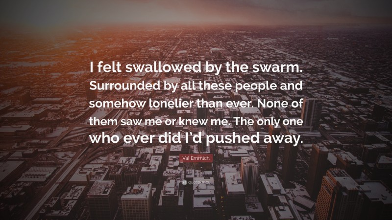 Val Emmich Quote: “I felt swallowed by the swarm. Surrounded by all these people and somehow lonelier than ever. None of them saw me or knew me. The only one who ever did I’d pushed away.”