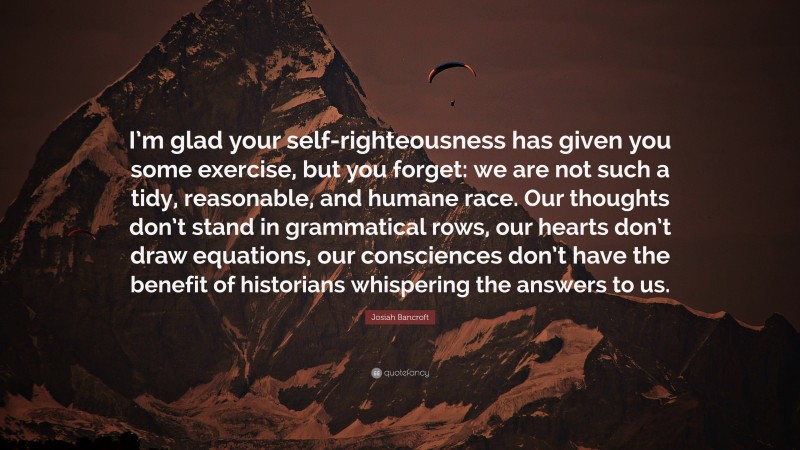 Josiah Bancroft Quote: “I’m glad your self-righteousness has given you some exercise, but you forget: we are not such a tidy, reasonable, and humane race. Our thoughts don’t stand in grammatical rows, our hearts don’t draw equations, our consciences don’t have the benefit of historians whispering the answers to us.”