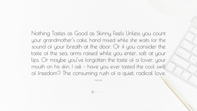 Kate Baer Quote: “Nothing Tastes as Good as Skinny Feels Unless you count your grandmother’s cake, hand mixed while she waits for the sound of your breath at the door. Or if you consider the taste of the sea, arms raised while you enter, salt at your lips. Or maybe you’ve forgotten the taste of a lover, your mouth on his skin. I ask – have you ever tasted the cool swill of freedom? The consuming rush of a quiet, radical love.”