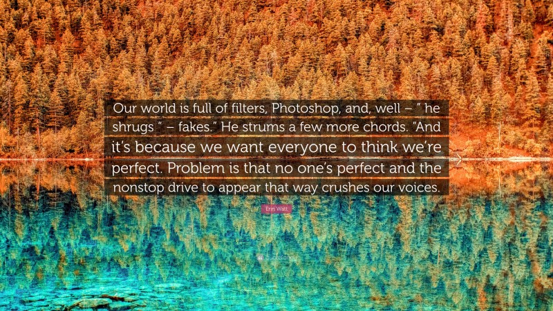 Erin Watt Quote: “Our world is full of filters, Photoshop, and, well – ” he shrugs “ – fakes.” He strums a few more chords. “And it’s because we want everyone to think we’re perfect. Problem is that no one’s perfect and the nonstop drive to appear that way crushes our voices.”