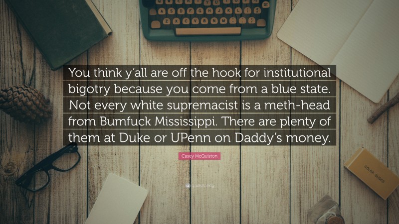 Casey McQuiston Quote: “You think y’all are off the hook for institutional bigotry because you come from a blue state. Not every white supremacist is a meth-head from Bumfuck Mississippi. There are plenty of them at Duke or UPenn on Daddy’s money.”