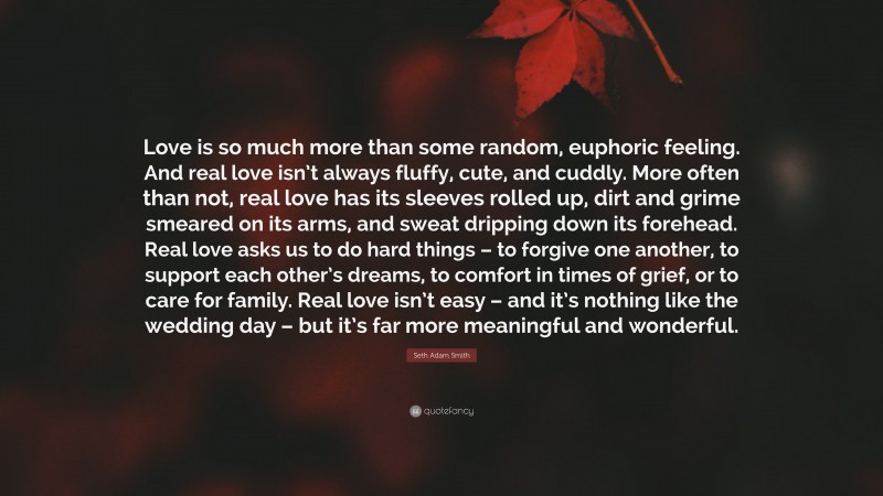 Seth Adam Smith Quote: “Love is so much more than some random, euphoric feeling. And real love isn’t always fluffy, cute, and cuddly. More often than not, real love has its sleeves rolled up, dirt and grime smeared on its arms, and sweat dripping down its forehead. Real love asks us to do hard things – to forgive one another, to support each other’s dreams, to comfort in times of grief, or to care for family. Real love isn’t easy – and it’s nothing like the wedding day – but it’s far more meaningful and wonderful.”