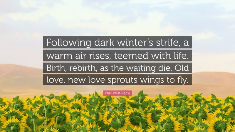 Phar West Nagle Quote: “Following dark winter’s strife, a warm air rises, teemed with life. Birth, rebirth, as the waiting die. Old love, new love sprouts wings to fly.”