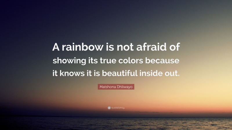 Matshona Dhliwayo Quote: “A rainbow is not afraid of showing its true colors because it knows it is beautiful inside out.”