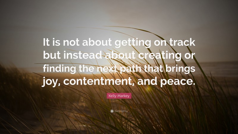 Kelly Markey Quote: “It is not about getting on track but instead about creating or finding the next path that brings joy, contentment, and peace.”