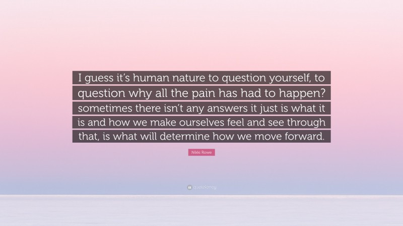 Nikki Rowe Quote: “I guess it’s human nature to question yourself, to question why all the pain has had to happen? sometimes there isn’t any answers it just is what it is and how we make ourselves feel and see through that, is what will determine how we move forward.”