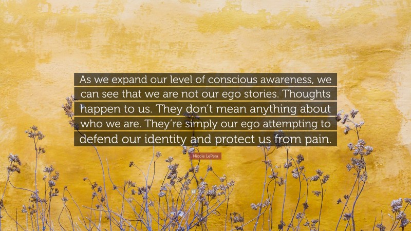 Nicole LePera Quote: “As we expand our level of conscious awareness, we can see that we are not our ego stories. Thoughts happen to us. They don’t mean anything about who we are. They’re simply our ego attempting to defend our identity and protect us from pain.”