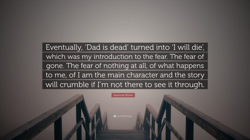 Savannah Brown Quote: “Eventually, ‘Dad is dead’ turned into ‘I will die’, which was my introduction to the fear. The fear of gone. The fear of nothing at all, of what happens to me, of I am the main character and the story will crumble if I’m not there to see it through.”