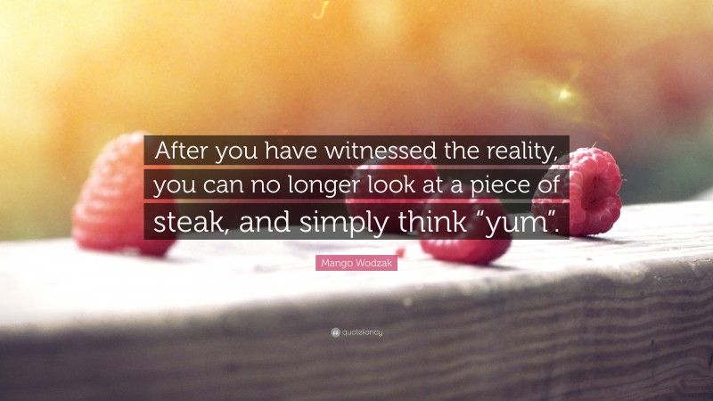 Mango Wodzak Quote: “After you have witnessed the reality, you can no longer look at a piece of steak, and simply think “yum”.”