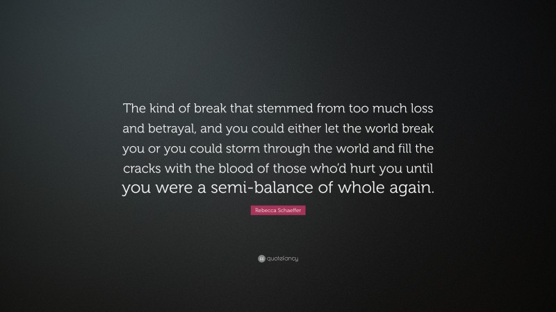 Rebecca Schaeffer Quote: “The kind of break that stemmed from too much loss and betrayal, and you could either let the world break you or you could storm through the world and fill the cracks with the blood of those who’d hurt you until you were a semi-balance of whole again.”