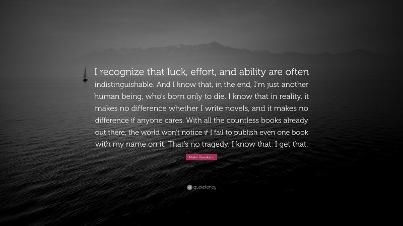Mieko Kawakami Quote: “I recognize that luck, effort, and ability are often indistinguishable. And I know that, in the end, I’m just another human being, who’s born only to die. I know that in reality, it makes no difference whether I write novels, and it makes no difference if anyone cares. With all the countless books already out there, the world won’t notice if I fail to publish even one book with my name on it. That’s no tragedy. I know that. I get that.”
