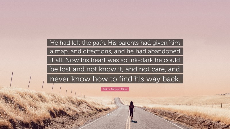 Fatima Farheen Mirza Quote: “He had left the path. His parents had given him a map, and directions, and he had abandoned it all. Now his heart was so ink-dark he could be lost and not know it, and not care, and never know how to find his way back.”