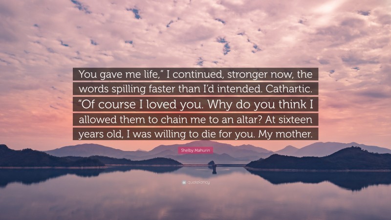 Shelby Mahurin Quote: “You gave me life,” I continued, stronger now, the words spilling faster than I’d intended. Cathartic. “Of course I loved you. Why do you think I allowed them to chain me to an altar? At sixteen years old, I was willing to die for you. My mother.”