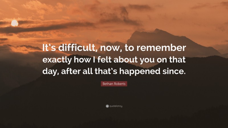 Bethan Roberts Quote: “It’s difficult, now, to remember exactly how I felt about you on that day, after all that’s happened since.”