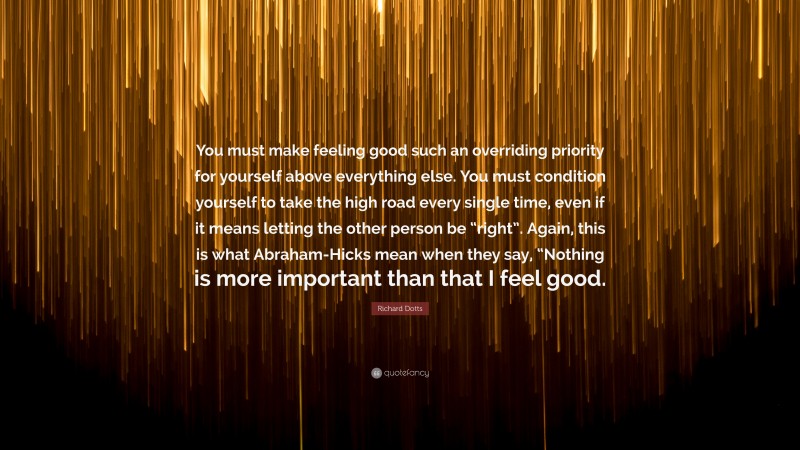 Richard Dotts Quote: “You must make feeling good such an overriding priority for yourself above everything else. You must condition yourself to take the high road every single time, even if it means letting the other person be “right”. Again, this is what Abraham-Hicks mean when they say, “Nothing is more important than that I feel good.”