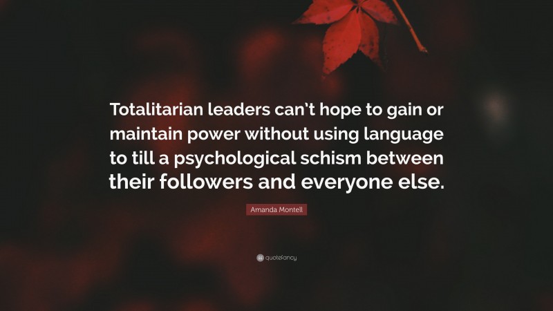 Amanda Montell Quote: “Totalitarian leaders can’t hope to gain or maintain power without using language to till a psychological schism between their followers and everyone else.”