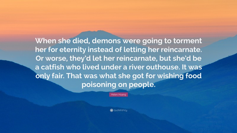 Helen Hoang Quote: “When she died, demons were going to torment her for eternity instead of letting her reincarnate. Or worse, they’d let her reincarnate, but she’d be a catfish who lived under a river outhouse. It was only fair. That was what she got for wishing food poisoning on people.”