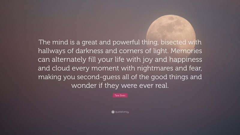 Tara Sivec Quote: “The mind is a great and powerful thing, bisected with hallways of darkness and corners of light. Memories can alternately fill your life with joy and happiness and cloud every moment with nightmares and fear, making you second-guess all of the good things and wonder if they were ever real.”