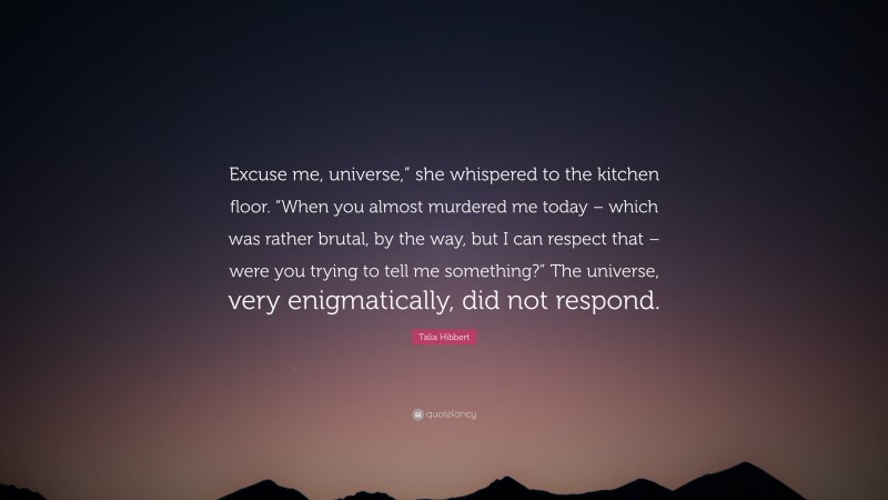 Talia Hibbert Quote: “Excuse me, universe,” she whispered to the kitchen floor. “When you almost murdered me today – which was rather brutal, by the way, but I can respect that – were you trying to tell me something?” The universe, very enigmatically, did not respond.”