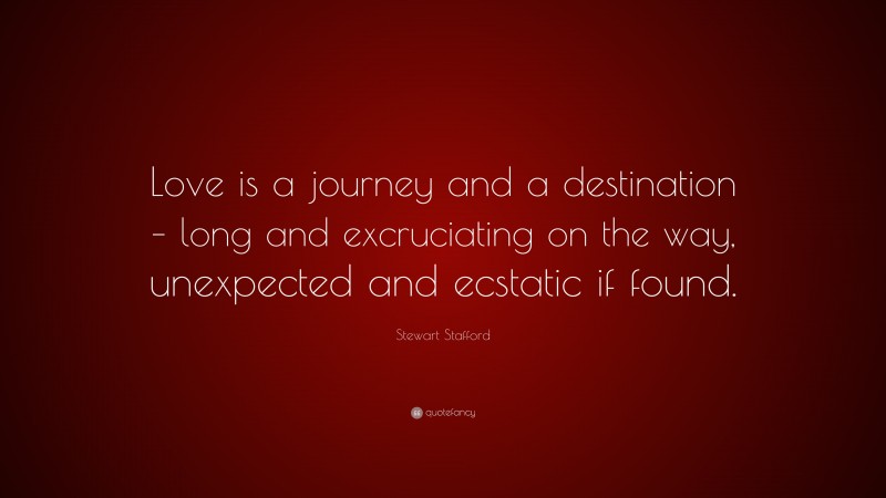 Stewart Stafford Quote: “Love is a journey and a destination – long and excruciating on the way, unexpected and ecstatic if found.”