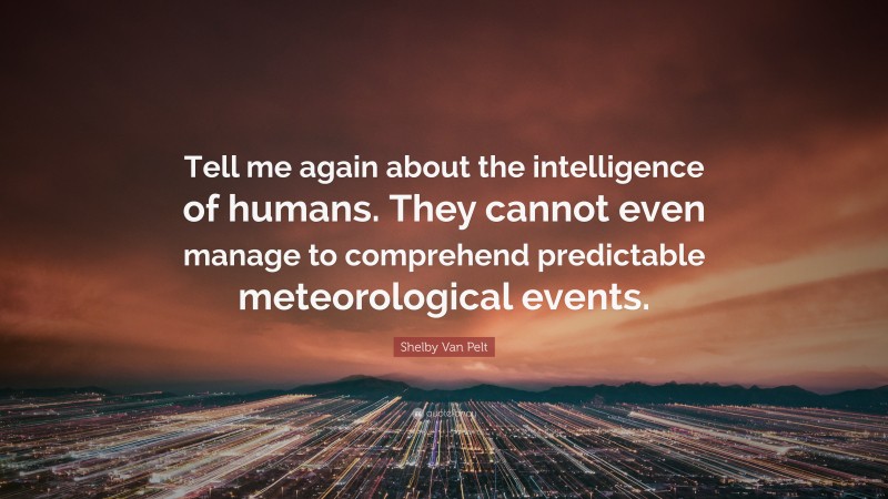 Shelby Van Pelt Quote: “Tell me again about the intelligence of humans. They cannot even manage to comprehend predictable meteorological events.”